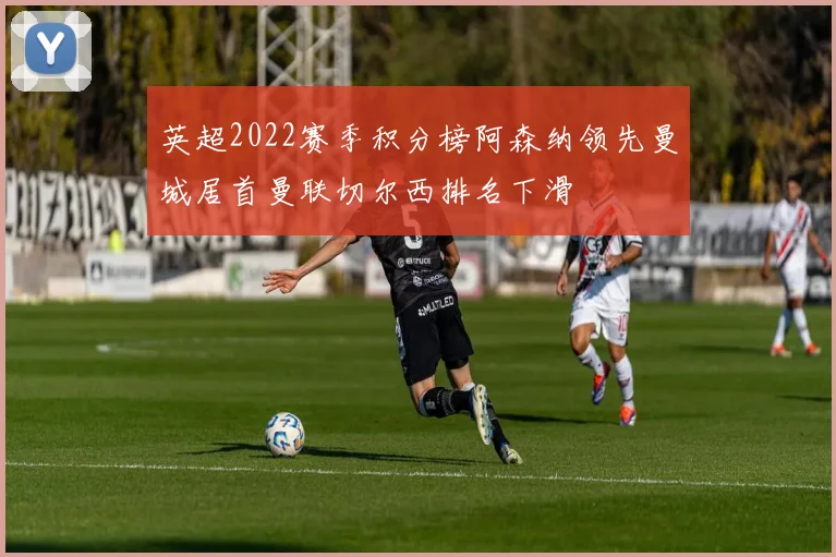 英超2022赛季积分榜阿森纳领先曼城居首曼联切尔西排名下滑