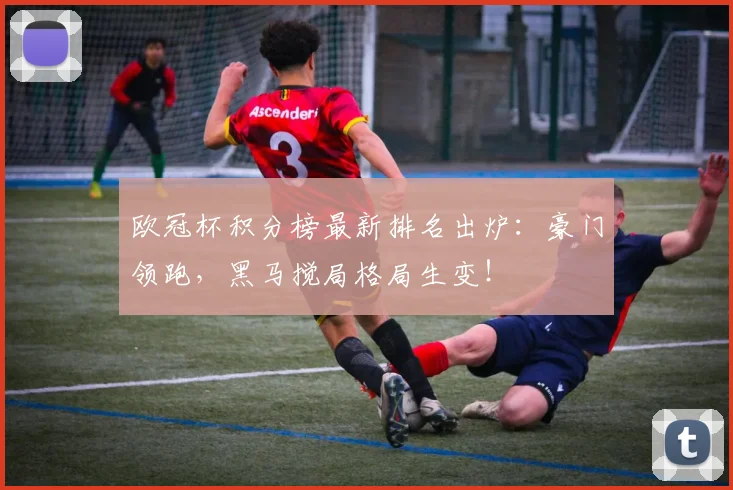 欧冠杯积分榜最新排名出炉：豪门领跑，黑马搅局格局生变！