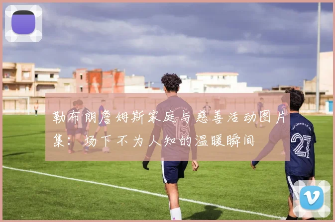 勒布朗詹姆斯家庭与慈善活动图片集：场下不为人知的温暖瞬间