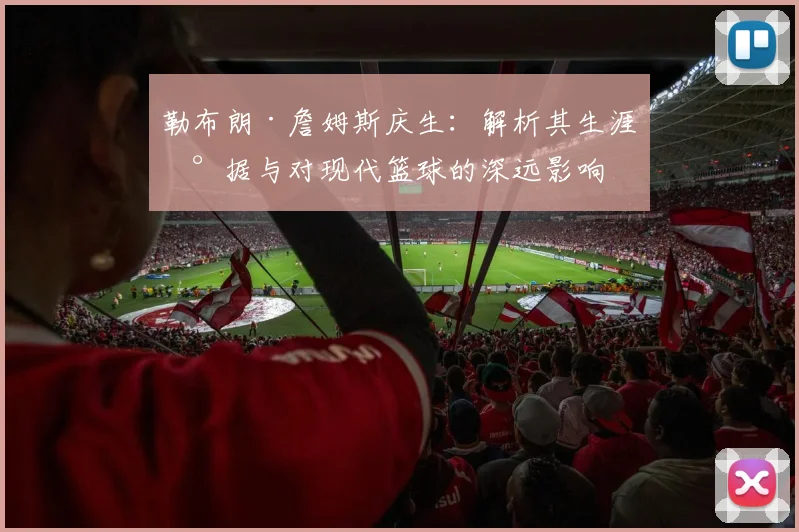 勒布朗·詹姆斯庆生：解析其生涯数据与对现代篮球的深远影响