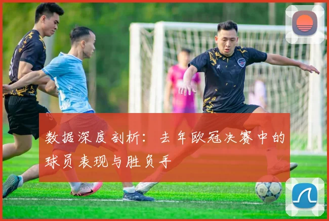 数据深度剖析：去年欧冠决赛中的球员表现与胜负手