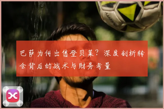 巴萨为何出售登贝莱？深度剖析转会背后的战术与财务考量