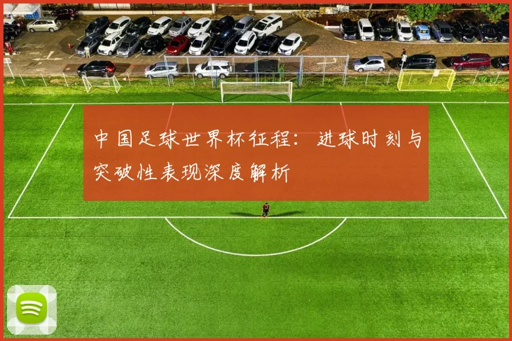 中国足球世界杯征程：进球时刻与突破性表现深度解析