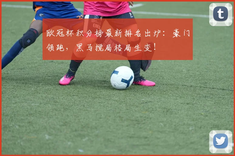 欧冠杯积分榜最新排名出炉：豪门领跑，黑马搅局格局生变！