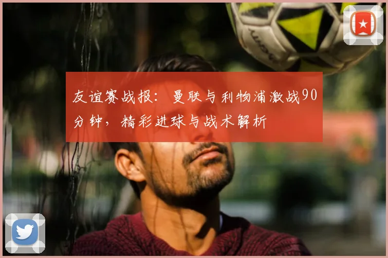 友谊赛战报：曼联与利物浦激战90分钟，精彩进球与战术解析